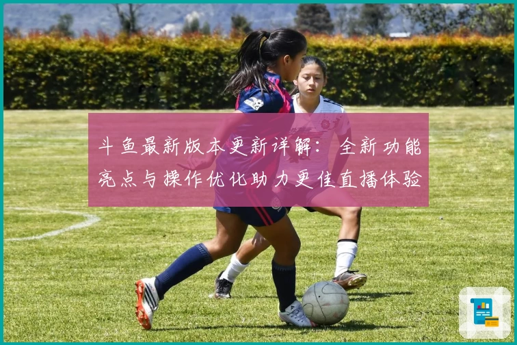 斗鱼最新版本更新详解：全新功能亮点与操作优化助力更佳直播体验