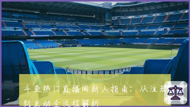 斗鱼热门直播间新人指南：从注册到互动全流程解析
