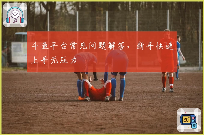 斗鱼平台常见问题解答,新手快速上手无压力